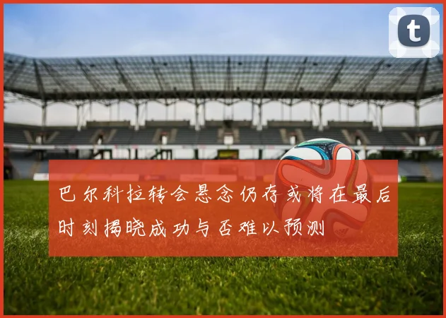 巴尔科拉转会悬念仍存或将在最后时刻揭晓成功与否难以预测