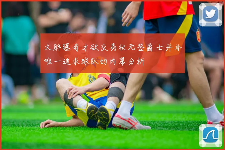 文胖曝奇才欲交易状元签爵士并非唯一追求球队的内幕分析