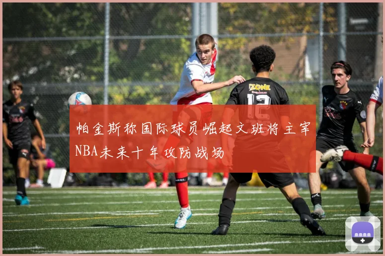 帕金斯称国际球员崛起文班将主宰NBA未来十年攻防战场
