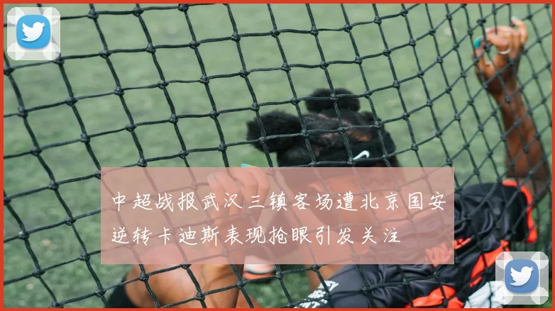 中超战报武汉三镇客场遭北京国安逆转卡迪斯表现抢眼引发关注
