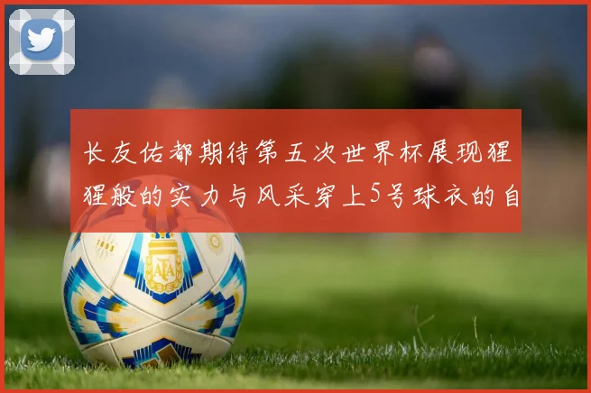 长友佑都期待第五次世界杯展现猩猩般的实力与风采穿上5号球衣的自豪感