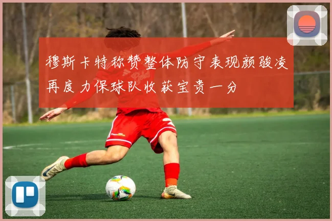 穆斯卡特称赞整体防守表现颜骏凌再度力保球队收获宝贵一分