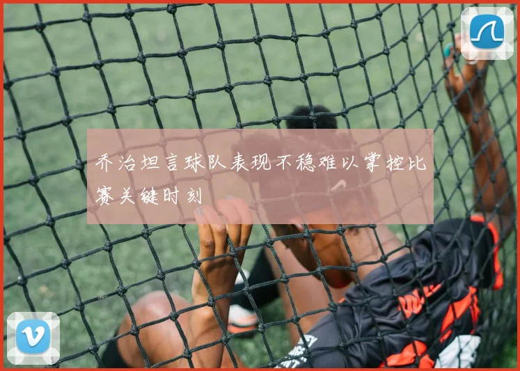 乔治坦言球队表现不稳难以掌控比赛关键时刻
