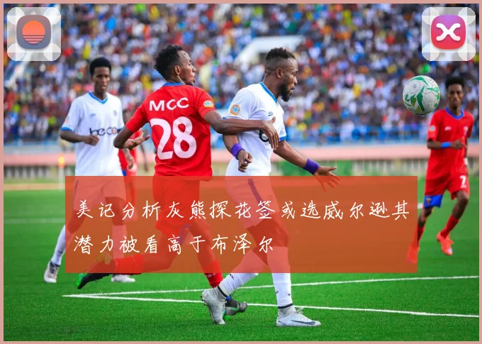 美记分析灰熊探花签或选威尔逊其潜力被看高于布泽尔
