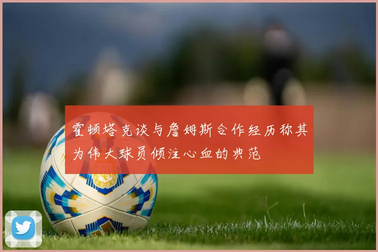 霍顿塔克谈与詹姆斯合作经历称其为伟大球员倾注心血的典范