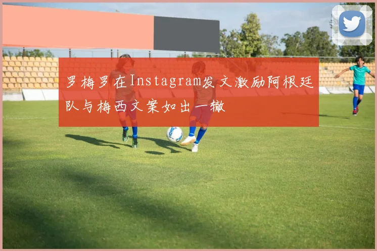 罗梅罗在Instagram发文激励阿根廷队与梅西文案如出一辙