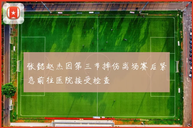 张懿赵杰因第三节摔伤离场赛后紧急前往医院接受检查