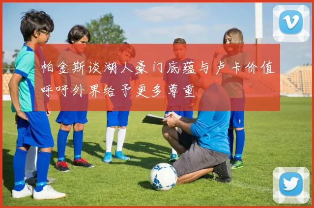 帕金斯谈湖人豪门底蕴与卢卡价值呼吁外界给予更多尊重