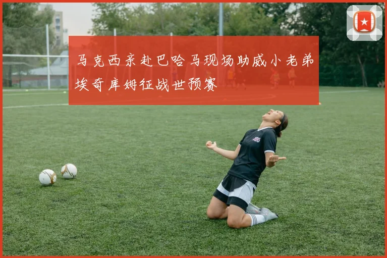 马克西亲赴巴哈马现场助威小老弟埃奇库姆征战世预赛