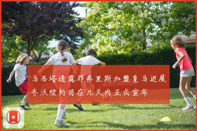 马洛塔透露邓弗里斯加盟皇马进展齐沃续约将在几天内正式宣布