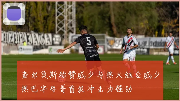 查尔莫斯称赞威少与热火组合威少热巴字母哥首发冲击力强劲