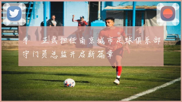 李勣正式担任南京城市足球俱乐部守门员总监开启新篇章