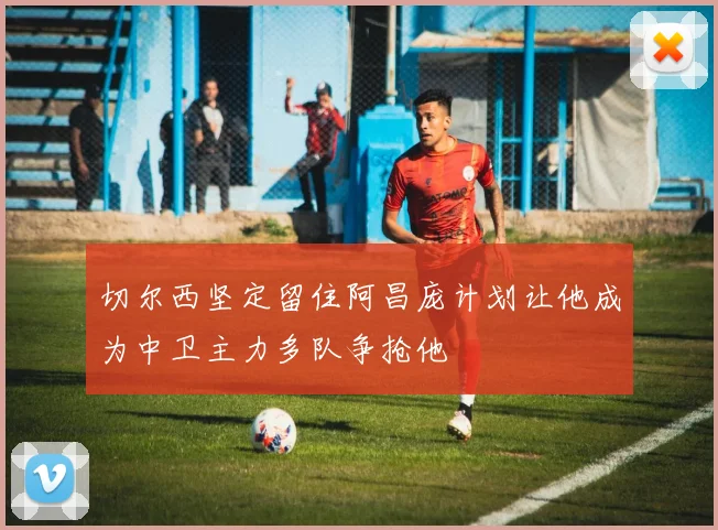 切尔西坚定留住阿昌庞计划让他成为中卫主力多队争抢他