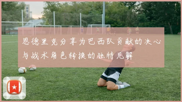 恩德里克分享为巴西队贡献的决心与战术角色转换的独特见解