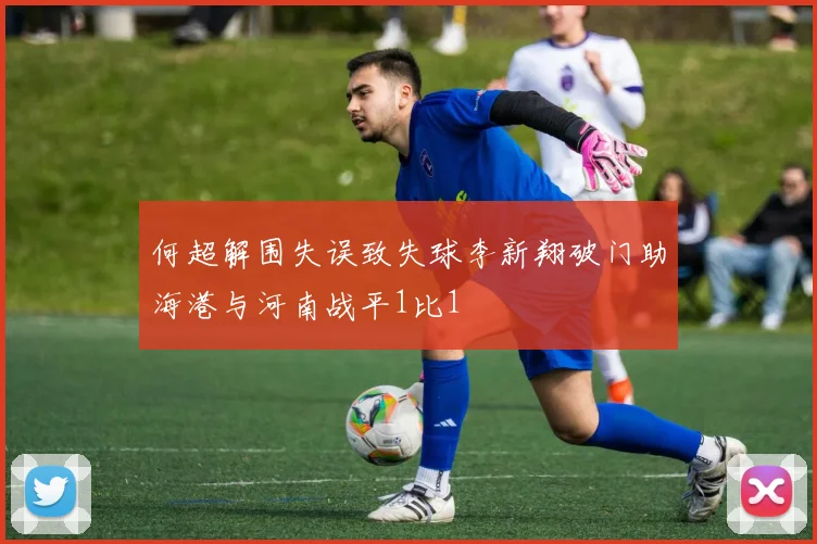 何超解围失误致失球李新翔破门助海港与河南战平1比1