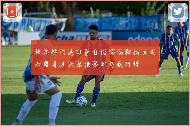 状元热门迪班萨自信满满称我注定加盟奇才沃尔抽签时与我对视