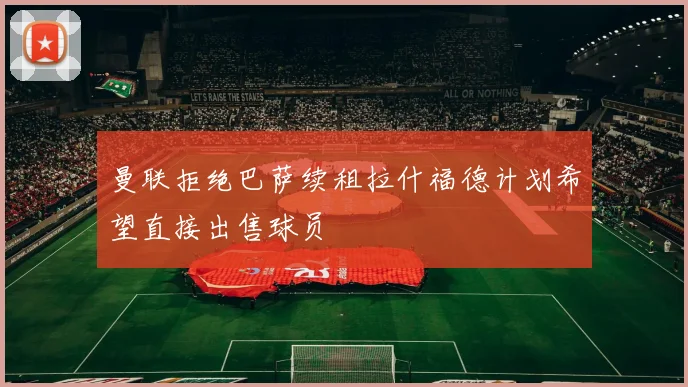 曼联拒绝巴萨续租拉什福德计划希望直接出售球员