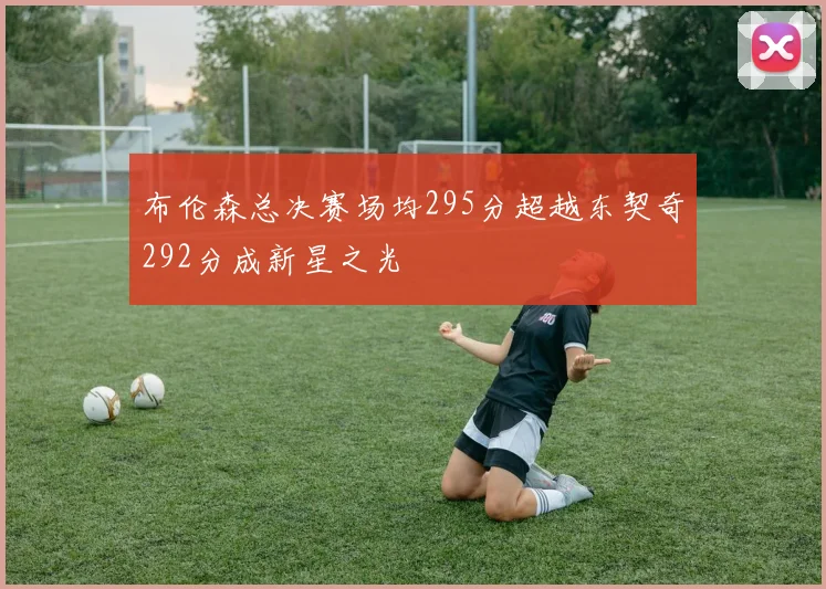布伦森总决赛场均295分超越东契奇292分成新星之光