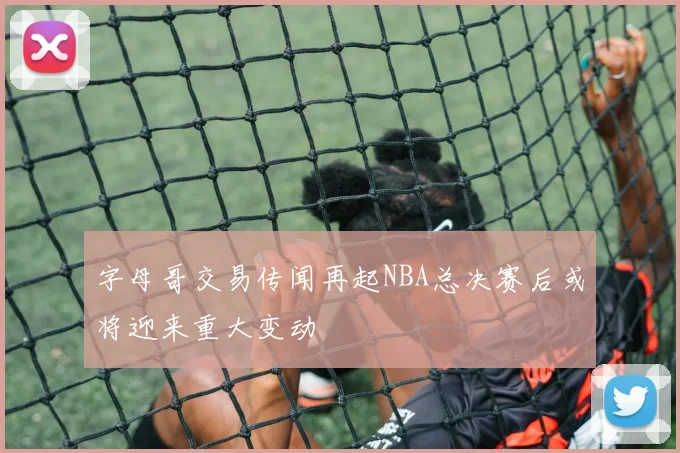 字母哥交易传闻再起NBA总决赛后或将迎来重大变动