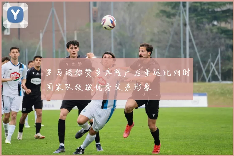 罗马诺称赞多库陪产后重返比利时国家队致敬优秀父亲形象